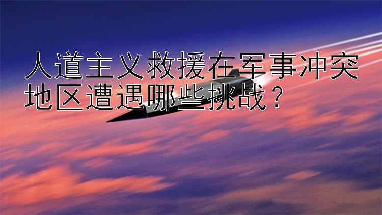 人道主义救援在军事冲突地区遭遇哪些挑战？