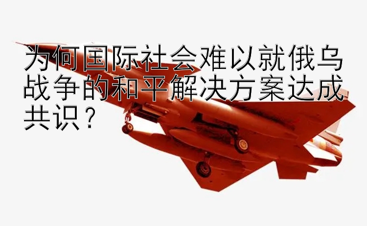 为何国际社会难以就俄乌战争的和平解决方案达成共识？