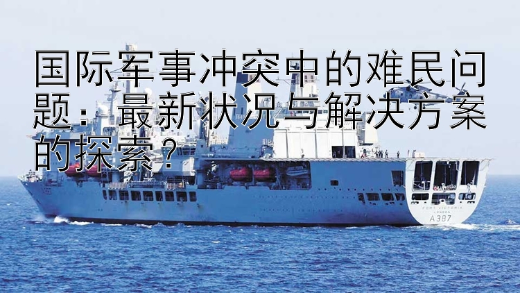 国际军事冲突中的难民问题：最新状况与解决方案的探索？