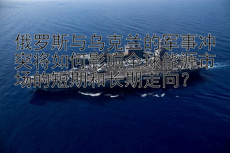 俄罗斯与乌克兰的军事冲突将如何影响全球能源市场的短期和长期走向？