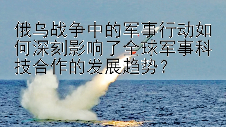 俄乌战争中的军事行动如何深刻影响了全球军事科技合作的发展趋势？