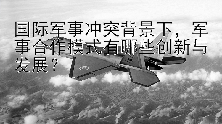 国际军事冲突背景下，军事合作模式有哪些创新与发展？