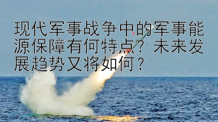 现代军事战争中的军事能源保障有何特点？未来发展趋势又将如何？