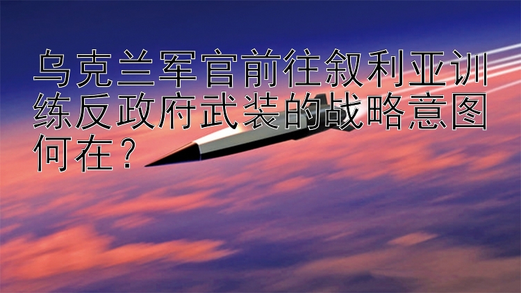 乌克兰军官前往叙利亚训练反政府武装的战略意图何在？