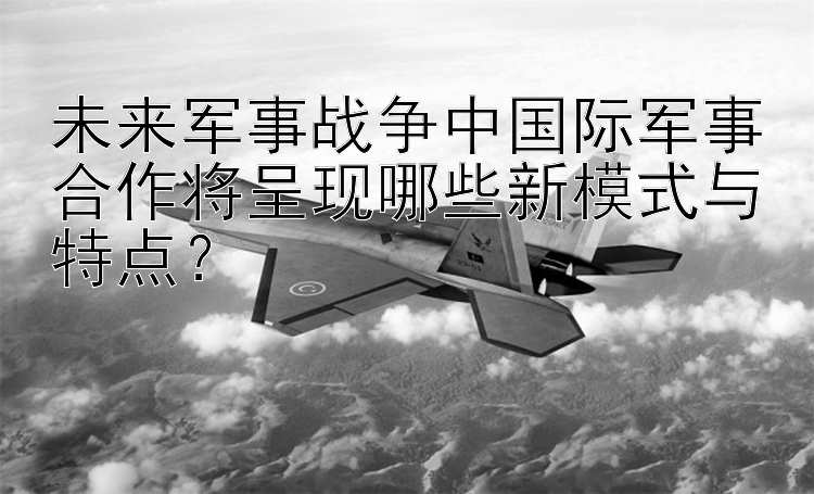 未来军事战争中国际军事合作将呈现哪些新模式与特点？