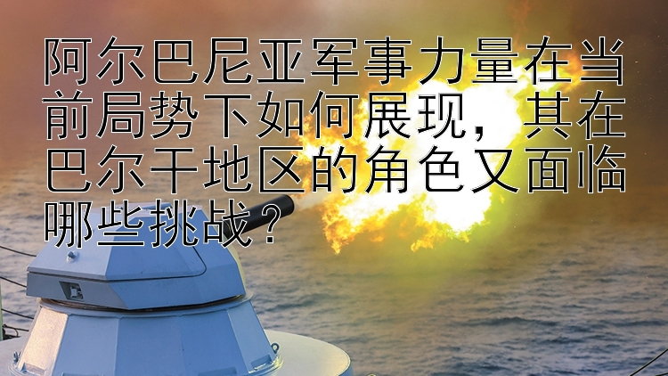 阿尔巴尼亚军事力量在当前局势下如何展现，其在巴尔干地区的角色又面临哪些挑战？