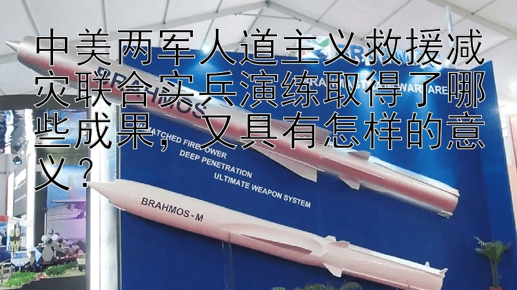 中美两军人道主义救援减灾联合实兵演练取得了哪些成果，又具有怎样的意义？