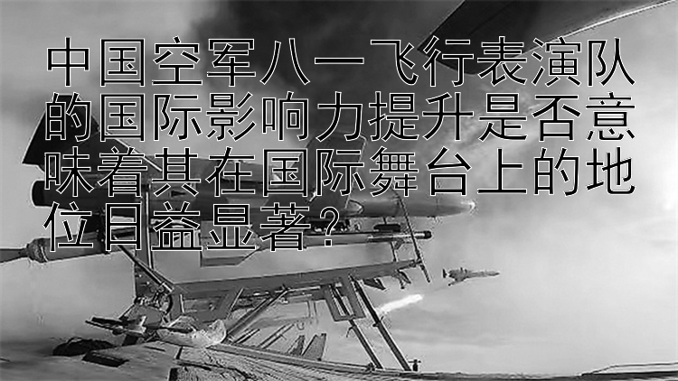 中国空军八一飞行表演队的国际影响力提升是否意味着其在国际舞台上的地位日益显著？