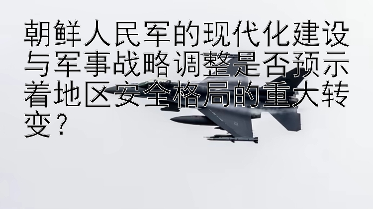 朝鲜人民军的现代化建设与军事战略调整是否预示着地区安全格局的重大转变？