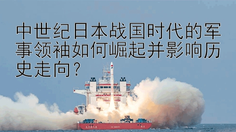 中世纪日本战国时代的军事领袖如何崛起并影响历史走向？