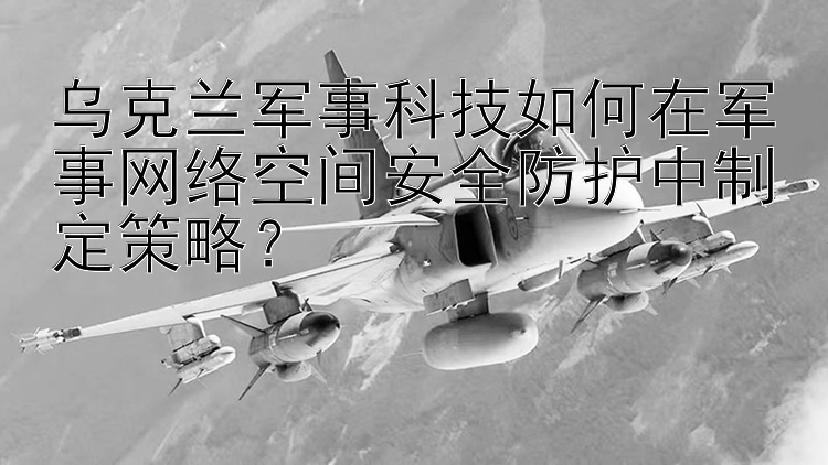 乌克兰军事科技如何在军事网络空间安全防护中制定策略？