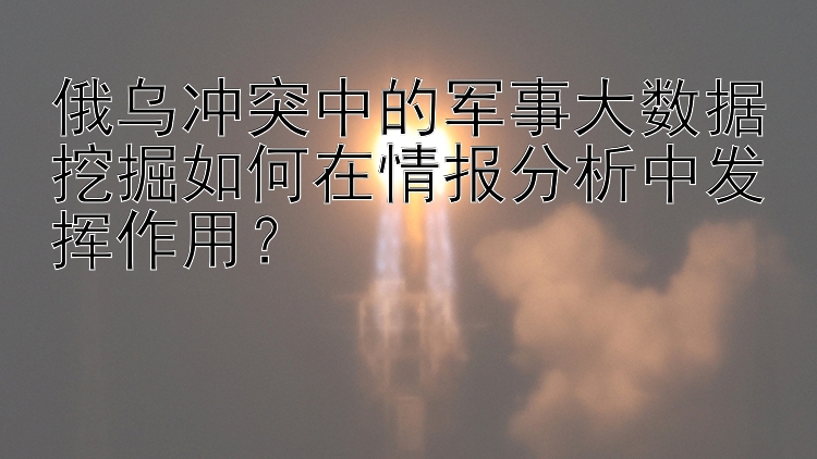 俄乌冲突中的军事大数据挖掘如何在情报分析中发挥作用？