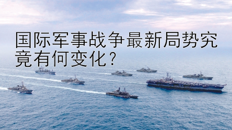 国际军事战争最新局势究竟有何变化？