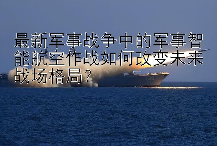 最新军事战争中的军事智能航空作战如何改变未来战场格局？