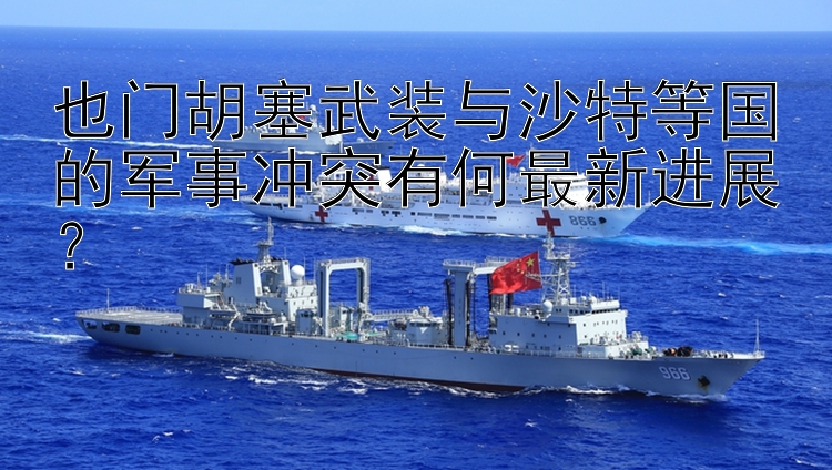 也门胡塞武装与沙特等国的军事冲突有何最新进展？