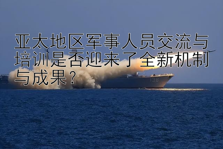 亚太地区军事人员交流与培训是否迎来了全新机制与成果？